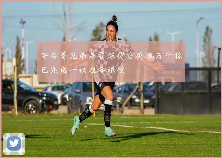 字母哥见弟弟罚球得分感慨万千称已完成一切准备退役