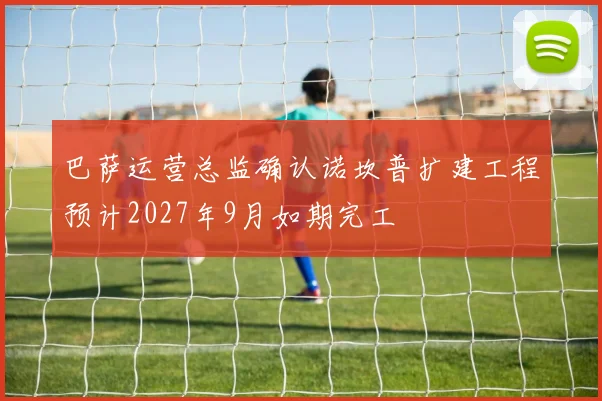 巴萨运营总监确认诺坎普扩建工程预计2027年9月如期完工