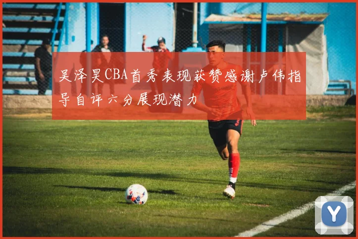 吴泽昊CBA首秀表现获赞感谢卢伟指导自评六分展现潜力