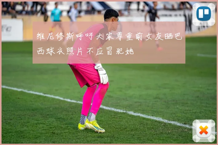 维尼修斯呼吁大家尊重前女友晒巴西球衣照片不应冒犯她