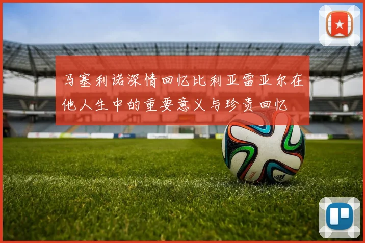 马塞利诺深情回忆比利亚雷亚尔在他人生中的重要意义与珍贵回忆
