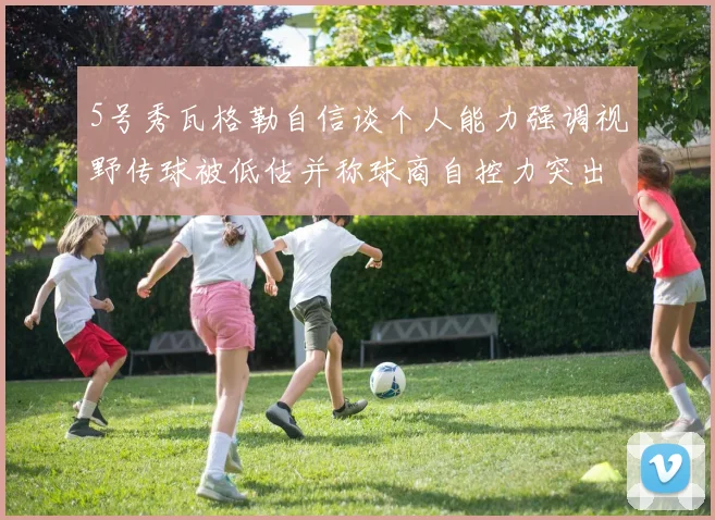 5号秀瓦格勒自信谈个人能力强调视野传球被低估并称球商自控力突出