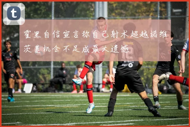 霍里自信宣言称自己射术超越诺维茨基机会不足成最大遗憾