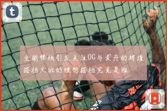 全能锋线引发关注OG与麦丹的辉煌搭档文班的理想搭档究竟是谁