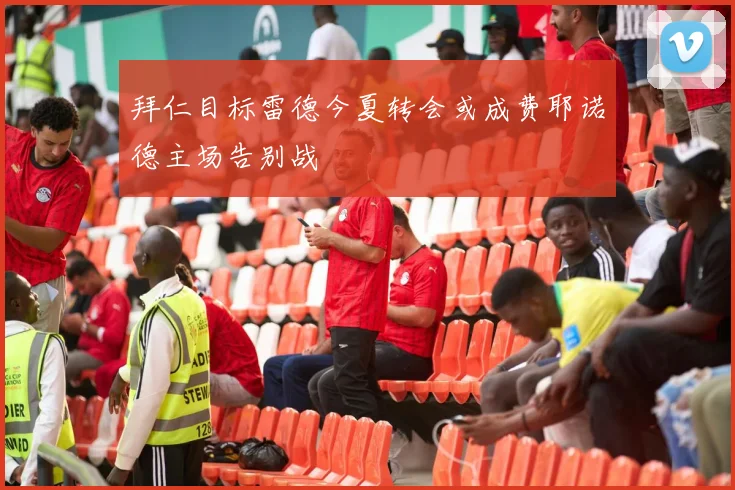 拜仁目标雷德今夏转会或成费耶诺德主场告别战