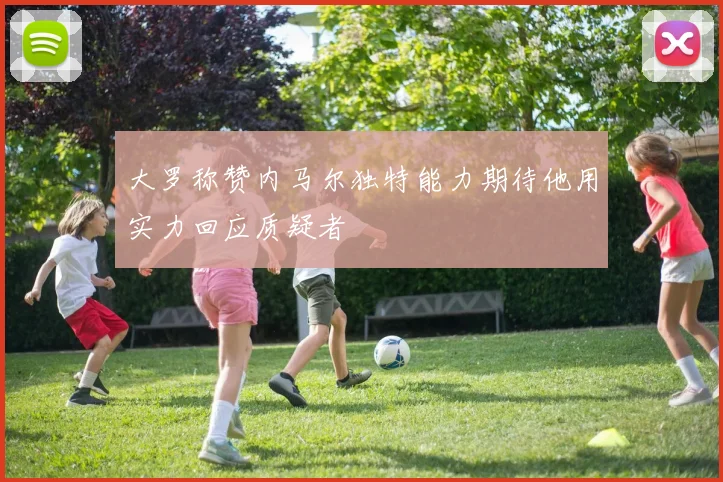 大罗称赞内马尔独特能力期待他用实力回应质疑者