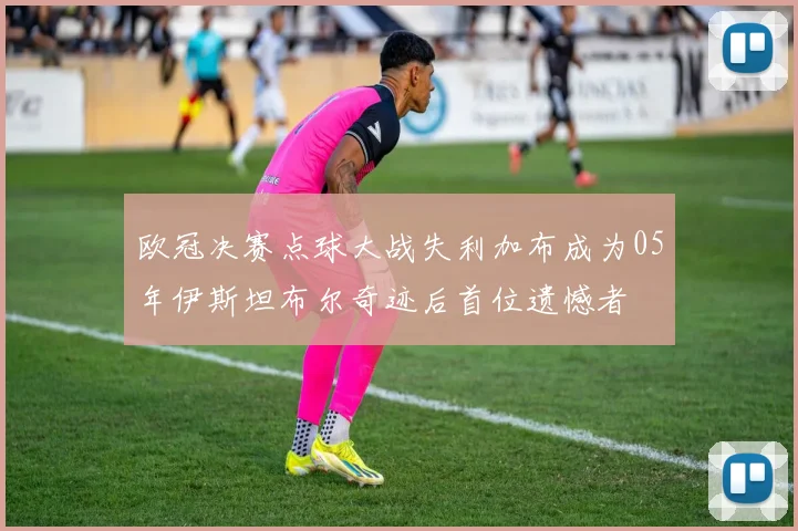 欧冠决赛点球大战失利加布成为05年伊斯坦布尔奇迹后首位遗憾者