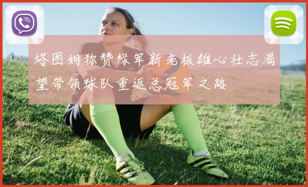 塔图姆称赞绿军新老板雄心壮志渴望带领球队重返总冠军之路