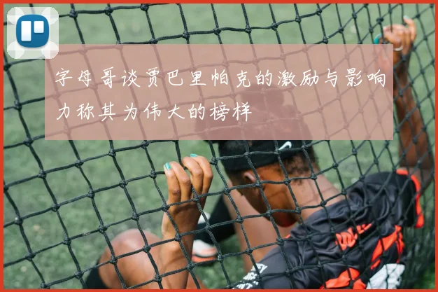 字母哥谈贾巴里帕克的激励与影响力称其为伟大的榜样