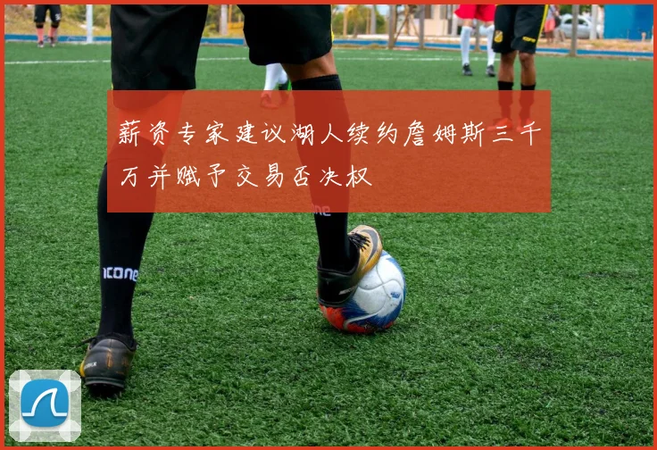薪资专家建议湖人续约詹姆斯三千万并赋予交易否决权