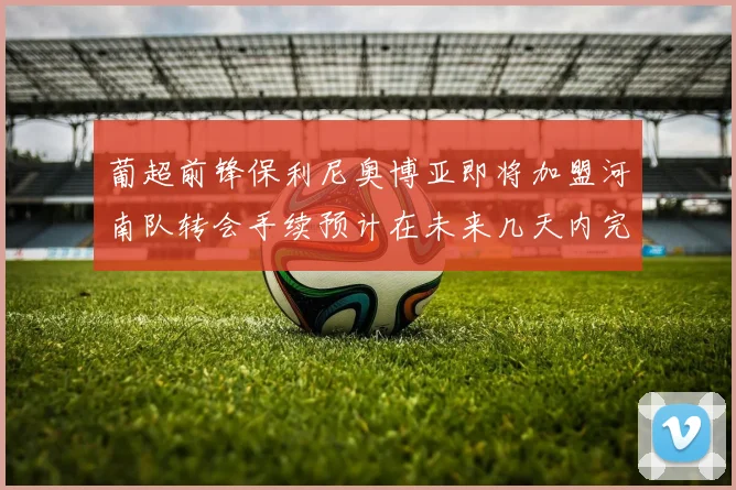 葡超前锋保利尼奥博亚即将加盟河南队转会手续预计在未来几天内完成