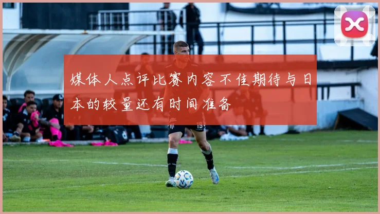 媒体人点评比赛内容不佳期待与日本的较量还有时间准备