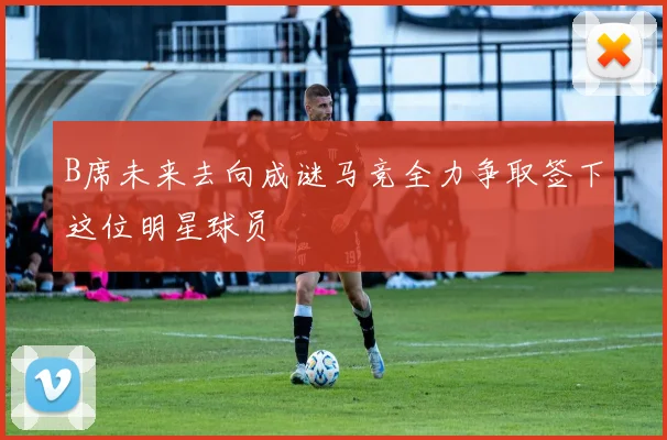 B席未来去向成谜马竞全力争取签下这位明星球员