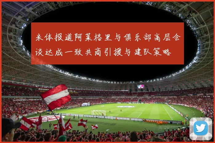 米体报道阿莱格里与俱乐部高层会谈达成一致共商引援与建队策略